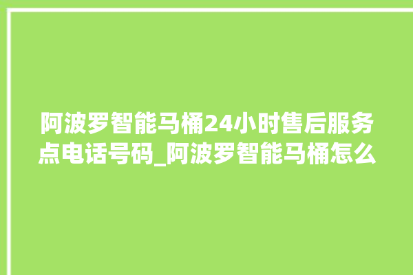 阿波罗智能马桶24小时售后服务点电话号码_阿波罗智能马桶怎么拆卸 。阿波罗