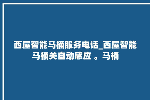 西屋智能马桶服务电话_西屋智能马桶关自动感应 。马桶