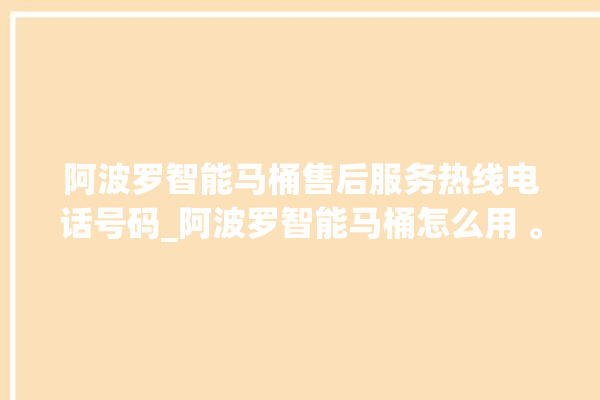 阿波罗智能马桶售后服务热线电话号码_阿波罗智能马桶怎么用 。阿波罗