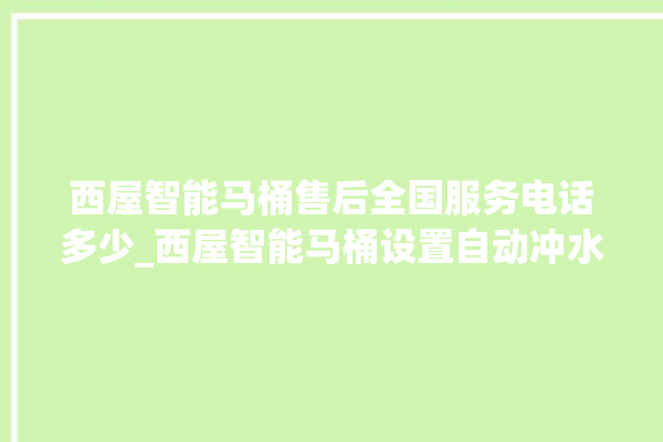 西屋智能马桶售后全国服务电话多少_西屋智能马桶设置自动冲水 。马桶