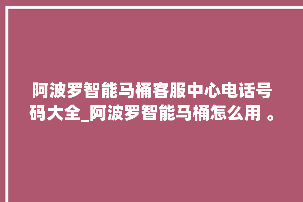 阿波罗智能马桶客服中心电话号码大全_阿波罗智能马桶怎么用 。阿波罗