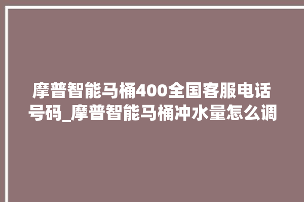 摩普智能马桶400全国客服电话号码_摩普智能马桶冲水量怎么调节 。马桶