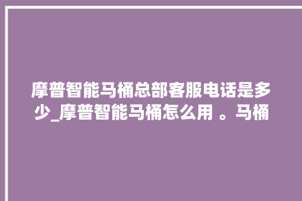 摩普智能马桶总部客服电话是多少_摩普智能马桶怎么用 。马桶