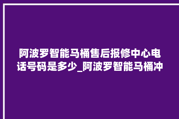 阿波罗智能马桶售后报修中心电话号码是多少_阿波罗智能马桶冲水不停 。阿波罗