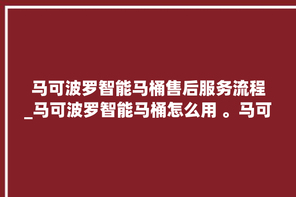 马可波罗智能马桶售后服务流程_马可波罗智能马桶怎么用 。马可波罗