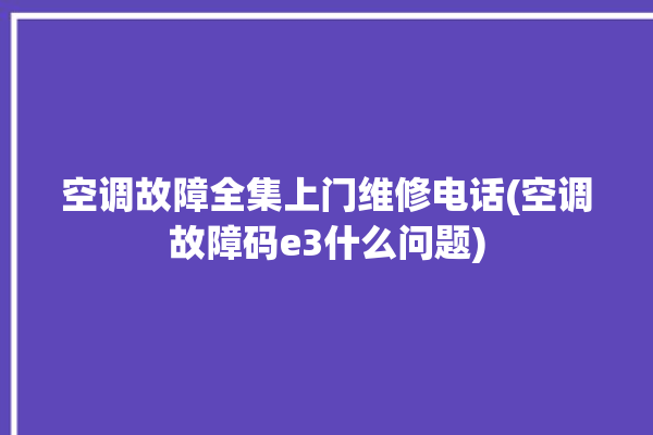 空调故障全集上门维修电话(空调故障码e3什么问题)