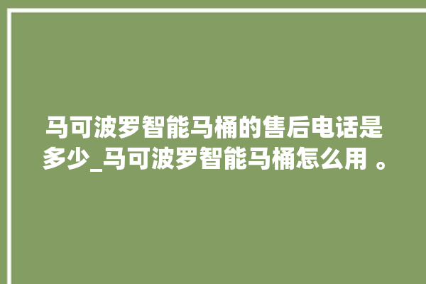 马可波罗智能马桶的售后电话是多少_马可波罗智能马桶怎么用 。马可波罗