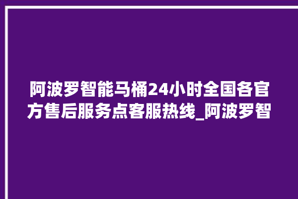 阿波罗智能马桶24小时全国各官方售后服务点客服热线_阿波罗智能马桶冲水不停 。阿波罗