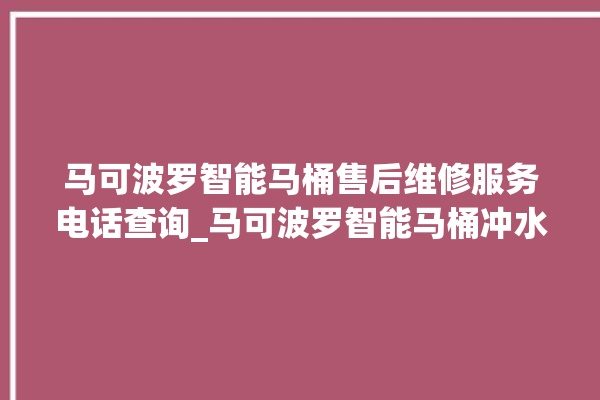 马可波罗智能马桶售后维修服务电话查询_马可波罗智能马桶冲水不停 。马可波罗