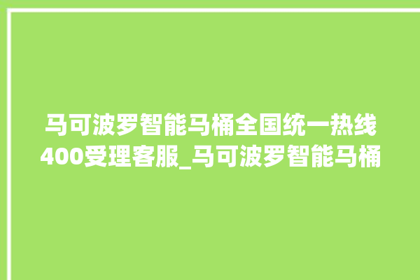 马可波罗智能马桶全国统一热线400受理客服_马可波罗智能马桶冲水不停 。马可波罗