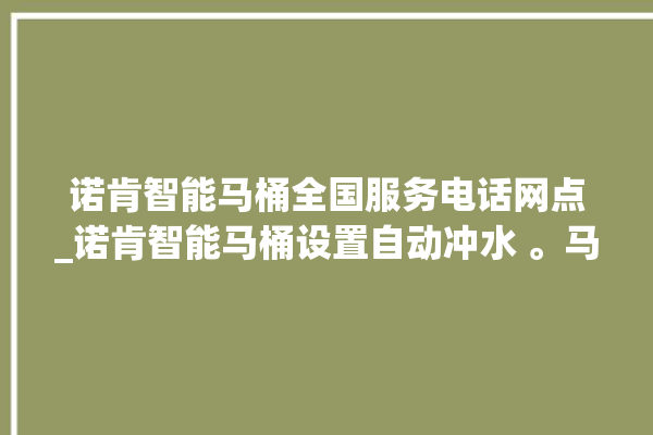 诺肯智能马桶全国服务电话网点_诺肯智能马桶设置自动冲水 。马桶