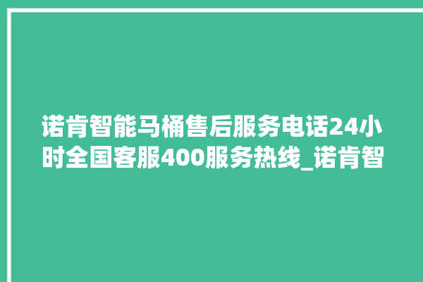 诺肯智能马桶售后服务电话24小时全国客服400服务热线_诺肯智能马桶冲水无力怎么解决 。马桶