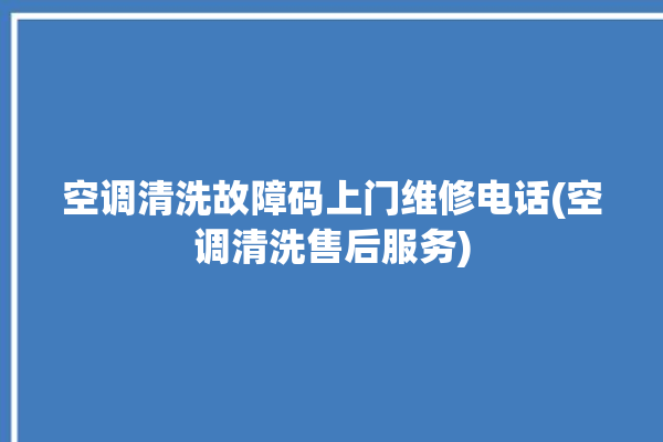 空调清洗故障码上门维修电话(空调清洗售后服务)