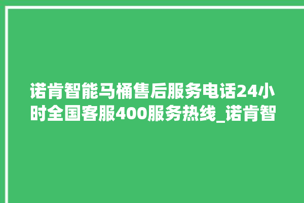 诺肯智能马桶售后服务电话24小时全国客服400服务热线_诺肯智能马桶怎么拆卸 。马桶