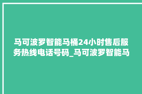 马可波罗智能马桶24小时售后服务热线电话号码_马可波罗智能马桶冲水感应怎么调 。马可波罗