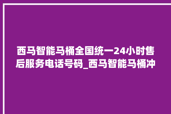 西马智能马桶全国统一24小时售后服务电话号码_西马智能马桶冲水量怎么调节 。马桶