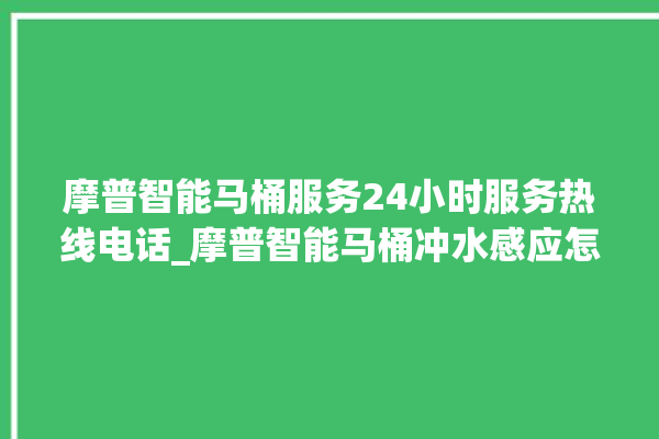 摩普智能马桶服务24小时服务热线电话_摩普智能马桶冲水感应怎么调 。马桶