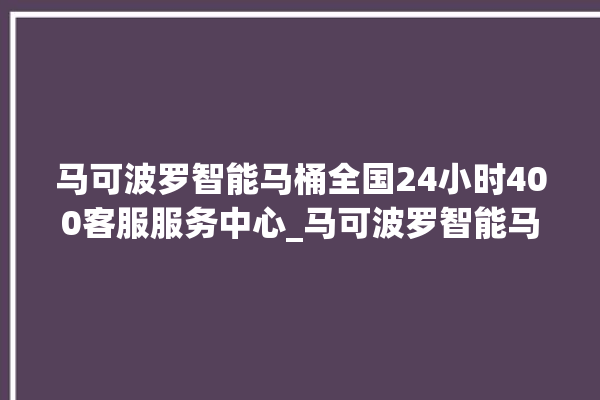 马可波罗智能马桶全国24小时400客服服务中心_马可波罗智能马桶怎么拆卸 。马可波罗