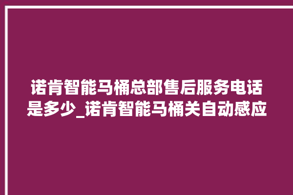 诺肯智能马桶总部售后服务电话是多少_诺肯智能马桶关自动感应 。马桶