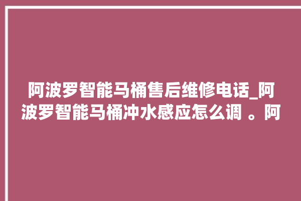 阿波罗智能马桶售后维修电话_阿波罗智能马桶冲水感应怎么调 。阿波罗