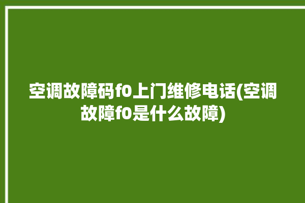 空调故障码f0上门维修电话(空调故障f0是什么故障)