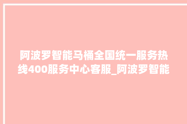 阿波罗智能马桶全国统一服务热线400服务中心客服_阿波罗智能马桶冲水无力怎么解决 。阿波罗