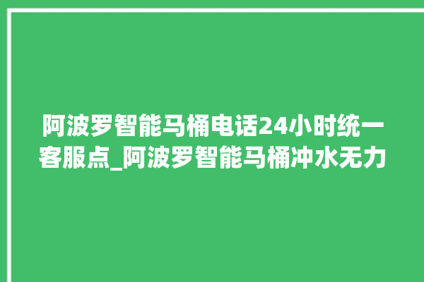 阿波罗智能马桶电话24小时统一客服点_阿波罗智能马桶冲水无力怎么解决 。阿波罗