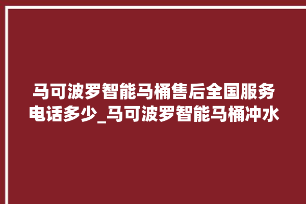 马可波罗智能马桶售后全国服务电话多少_马可波罗智能马桶冲水感应怎么调 。马可波罗