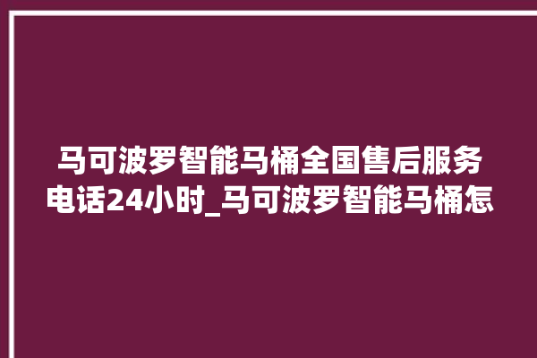 马可波罗智能马桶全国售后服务电话24小时_马可波罗智能马桶怎么用 。马可波罗