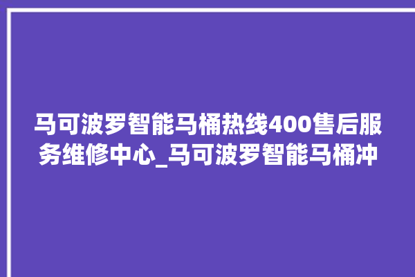 马可波罗智能马桶热线400售后服务维修中心_马可波罗智能马桶冲水量怎么调节 。马可波罗