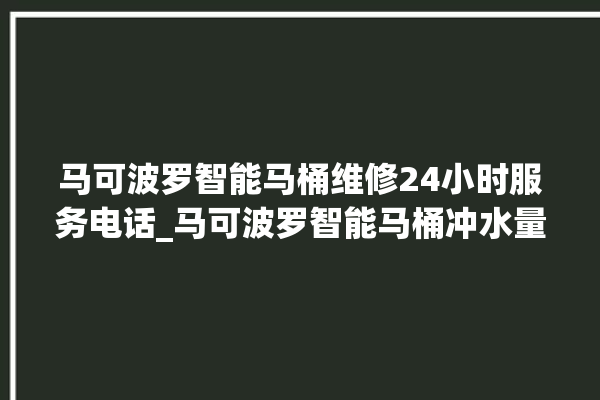 马可波罗智能马桶维修24小时服务电话_马可波罗智能马桶冲水量怎么调节 。马可波罗