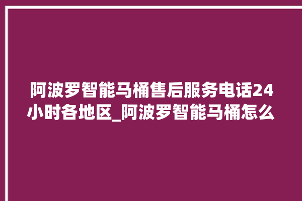 阿波罗智能马桶售后服务电话24小时各地区_阿波罗智能马桶怎么拆卸 。阿波罗