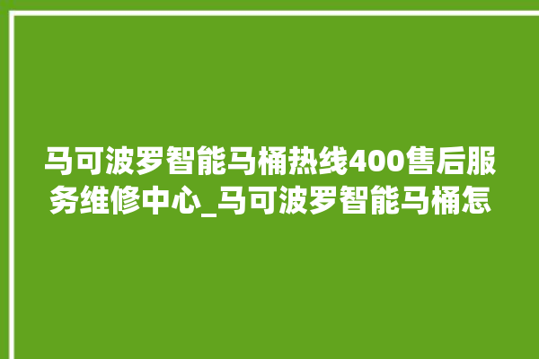 马可波罗智能马桶热线400售后服务维修中心_马可波罗智能马桶怎么用 。马可波罗