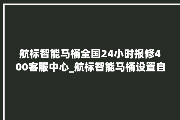 航标智能马桶全国24小时报修400客服中心_航标智能马桶设置自动冲水 。航标