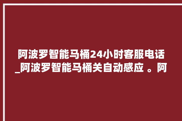 阿波罗智能马桶24小时客服电话_阿波罗智能马桶关自动感应 。阿波罗