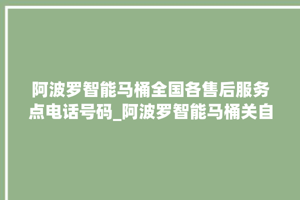 阿波罗智能马桶全国各售后服务点电话号码_阿波罗智能马桶关自动感应 。阿波罗