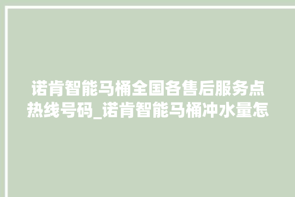 诺肯智能马桶全国各售后服务点热线号码_诺肯智能马桶冲水量怎么调节 。马桶