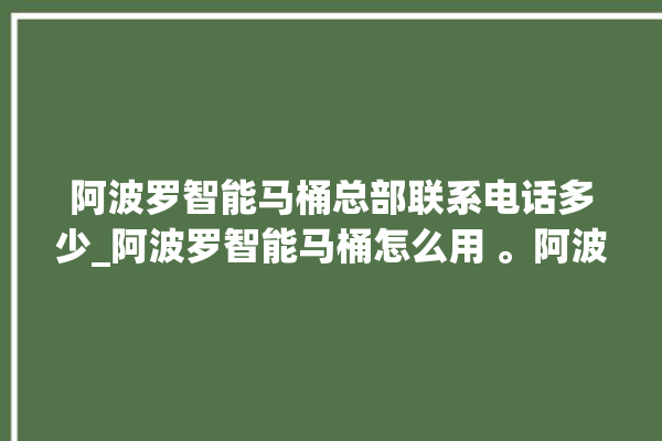 阿波罗智能马桶总部联系电话多少_阿波罗智能马桶怎么用 。阿波罗