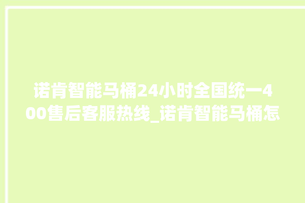 诺肯智能马桶24小时全国统一400售后客服热线_诺肯智能马桶怎么用 。马桶