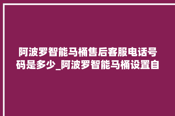 阿波罗智能马桶售后客服电话号码是多少_阿波罗智能马桶设置自动冲水 。阿波罗