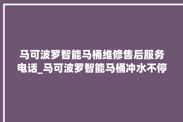 马可波罗智能马桶维修售后服务电话_马可波罗智能马桶冲水不停 。马可波罗