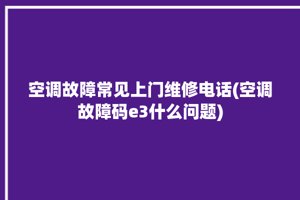 空调故障常见上门维修电话(空调故障码e3什么问题)