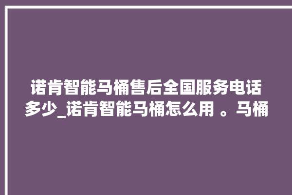 诺肯智能马桶售后全国服务电话多少_诺肯智能马桶怎么用 。马桶