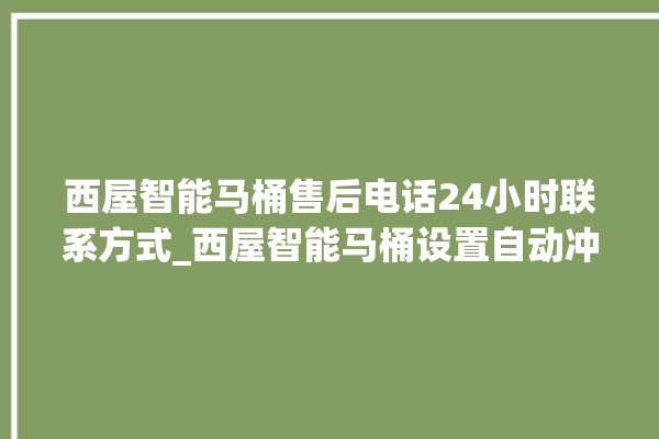 西屋智能马桶售后电话24小时联系方式_西屋智能马桶设置自动冲水 。马桶