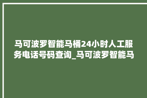 马可波罗智能马桶24小时人工服务电话号码查询_马可波罗智能马桶冲水无力怎么解决 。马可波罗