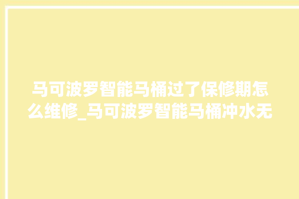 马可波罗智能马桶过了保修期怎么维修_马可波罗智能马桶冲水无力怎么解决 。马可波罗