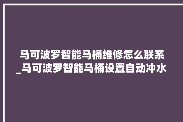 马可波罗智能马桶维修怎么联系_马可波罗智能马桶设置自动冲水 。马可波罗