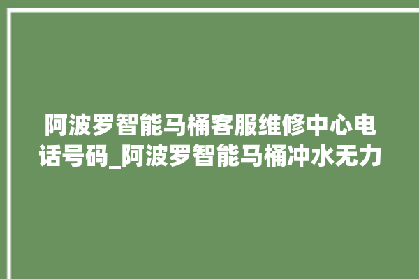 阿波罗智能马桶客服维修中心电话号码_阿波罗智能马桶冲水无力怎么解决 。阿波罗