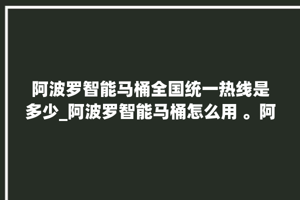 阿波罗智能马桶全国统一热线是多少_阿波罗智能马桶怎么用 。阿波罗