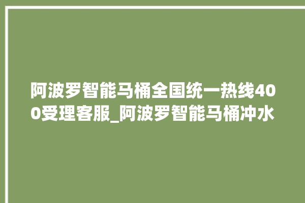 阿波罗智能马桶全国统一热线400受理客服_阿波罗智能马桶冲水无力怎么解决 。阿波罗